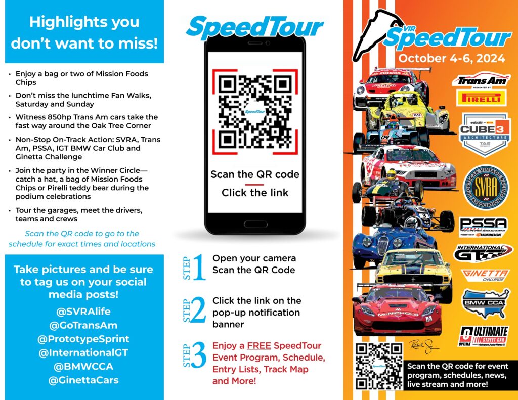 Speedtour 2024 fan guide October 4-6, 2024 Scan the QR code STEP 3 Enjoy a FREE SpeedTour Event Program, Schedule, Entry Lists, Track Map and More! • Enjoy a bag or two of Mission Foods Chips • Don’t miss the lunchtime Fan Walks, Saturday and Sunday • Witness 850hp Trans Am cars take the fast way around the Oak Tree Corner • Non-Stop On-Track Action: SVRA, Trans Am, PSSA, IGT BMW Car Club and Ginetta Challenge • Join the party in the Winner Circle— catch a hat, a bag of Mission Foods Chips or Pirelli teddy bear during the podium celebrations • Tour the garages, meet the drivers, teams and crews Highlights you don’t want to miss! Take pictures and be sure to tag us on your social media posts! @SVRAlife @GoTransAm @PrototypeSprint @InternationalGT @BMWCCA @GinettaCars Scan the QR code for event program, schedules, news, live stream and more! Scan the QR code to go to the schedule for exact times and locations